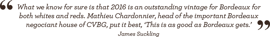 What we know for sure is that 2016 is an outstanding vintage for Bordeaux for both whites and reds. Mathieu Chardonnier, head of the important Bordeaux negociant house of CVBG, put it best. 'This is as good as Bordeaux gets.' - James Suckling