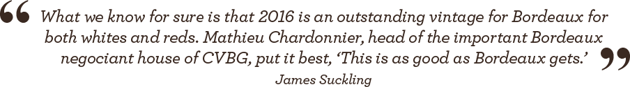 “What we know for sure is that 2016 is an outstanding vintage for Bordeaux for both whites and reds. Mathieu Chardonnier, head of the important Bordeaux negociant house of CVBG, put it best. 'This is as good as Bordeaux gets.'” - James Suckling
