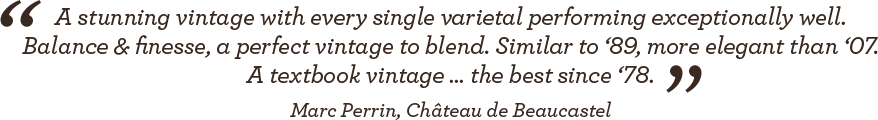 A stunning vintage with every single varietal performing exceptionally well. balance & finesse; A perfect vintage to blend. Similar to '89, more elegant than '07. A textbook vintage ... the best since '78. - Marc Perrin, Château de Beaucastel